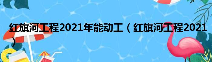 红旗河工程2021年能动工（红旗河工程2021）