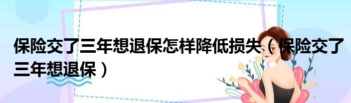 保险交了三年想退保怎样降低损失（保险交了三年想退保）