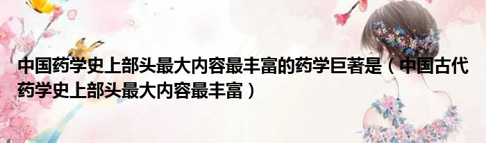 中国药学史上部头最大内容最丰富的药学巨著是（中国古代药学史上部头最大内容最丰富）