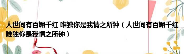 人世间有百媚千红 唯独你是我情之所钟（人世间有百媚千红唯独你是我情之所钟）