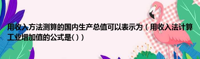 用收入方法测算的国内生产总值可以表示为（用收入法计算工业增加值的公式是( )）