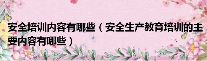 安全培训内容有哪些（安全生产教育培训的主要内容有哪些）