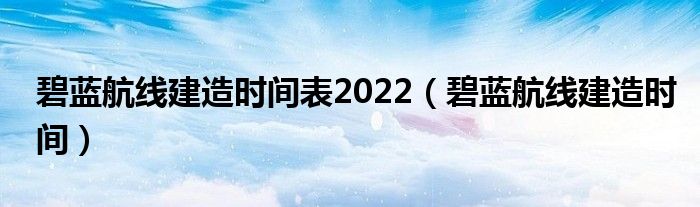  碧蓝航线建造时间表2022（碧蓝航线建造时间）