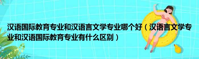 汉语国际教育专业和汉语言文学专业哪个好（汉语言文学专业和汉语国际教育专业有什么区别）