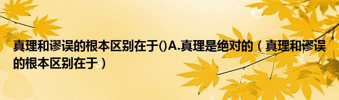 真理和谬误的根本区别在于()A.真理是绝对的（真理和谬误的根本区别在于）