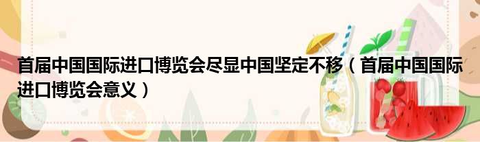 首届中国国际进口博览会尽显中国坚定不移（首届中国国际进口博览会意义）