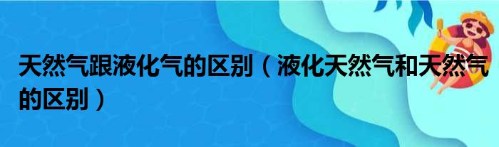 天然气跟液化气的区别（液化天然气和天然气的区别）