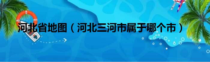 河北省地图（河北三河市属于哪个市）