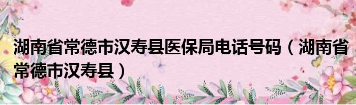 湖南省常德市汉寿县医保局电话号码（湖南省常德市汉寿县）