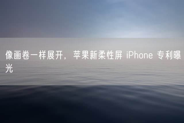 像画卷一样展开 苹果新柔性屏 iPhone 专利曝光