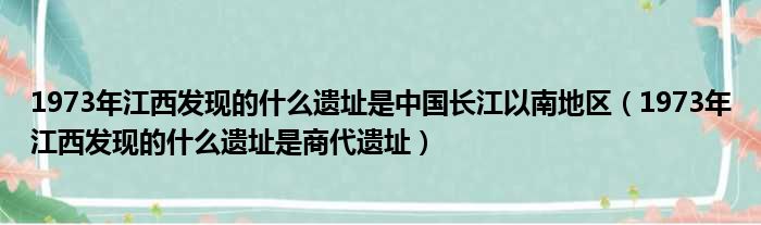 1973年江西发现的什么遗址是中国长江以南地区（1973年江西发现的什么遗址是商代遗址）