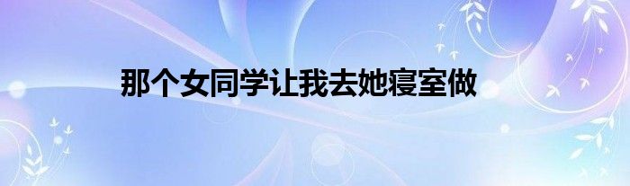  那个女同学让我去她寝室做