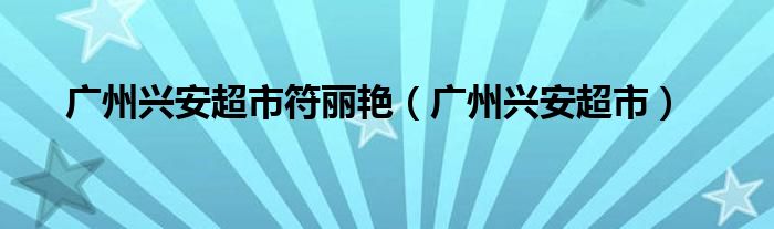  广州兴安超市符丽艳（广州兴安超市）