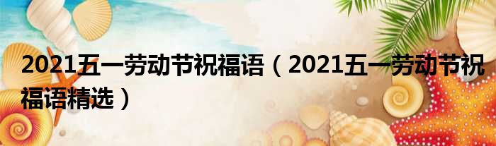 2021五一劳动节祝福语（2021五一劳动节祝福语精选）