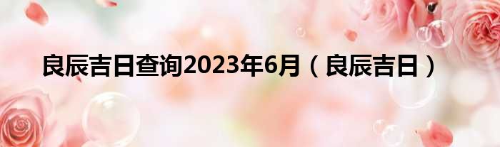 良辰吉日查询2023年6月（良辰吉日）