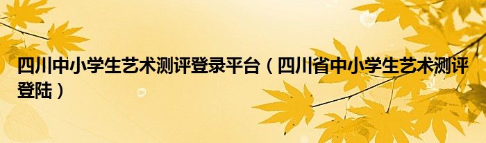  四川中小学生艺术测评登录平台（四川省中小学生艺术测评登陆）