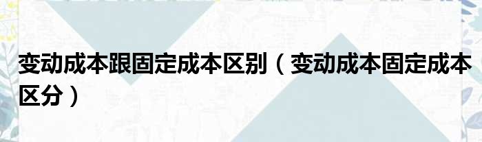 变动成本跟固定成本区别（变动成本固定成本区分）