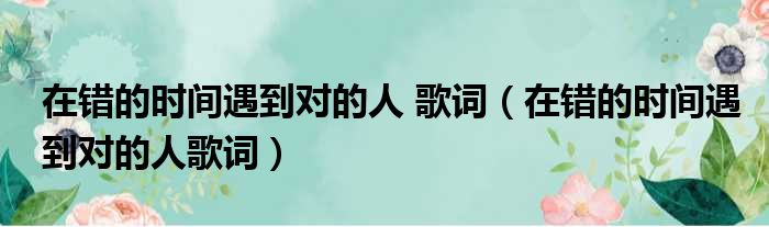 在错的时间遇到对的人 歌词（在错的时间遇到对的人歌词）