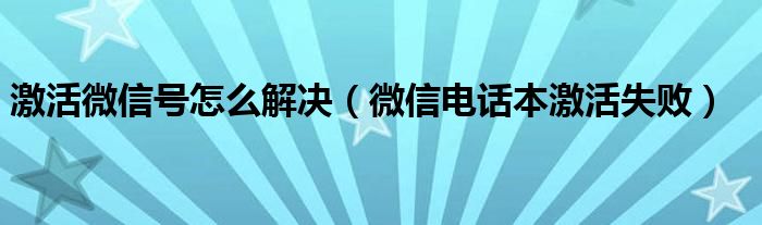  激活微信号怎么解决（微信电话本激活失败）