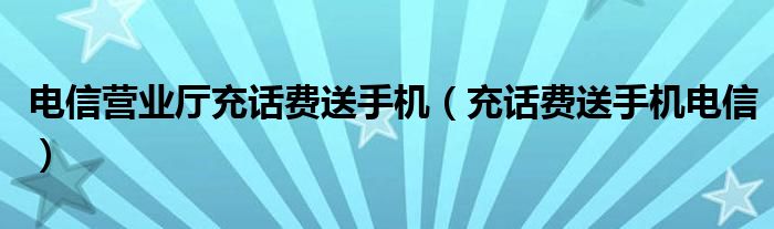  电信营业厅充话费送手机（充话费送手机电信）