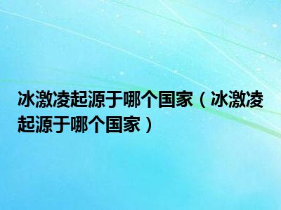 冰激凌起源于哪个国家（冰激凌起源于哪个国家）