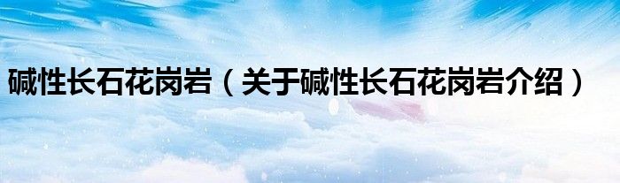  碱性长石花岗岩（关于碱性长石花岗岩介绍）