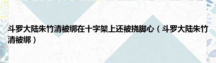 斗罗大陆朱竹清被绑在十字架上还被挠脚心（斗罗大陆朱竹清被绑）