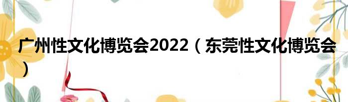 广州性文化博览会2022（东莞性文化博览会）