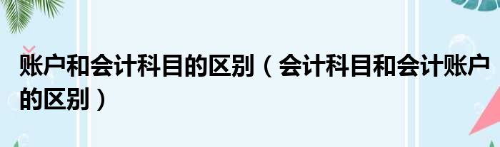 账户和会计科目的区别（会计科目和会计账户的区别）