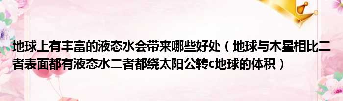 地球上有丰富的液态水会带来哪些好处（地球与木星相比二者表面都有液态水二者都绕太阳公转c地球的体积）