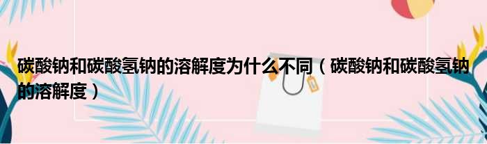 碳酸钠和碳酸氢钠的溶解度为什么不同（碳酸钠和碳酸氢钠的溶解度）