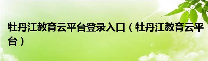 牡丹江教育云平台登录入口（牡丹江教育云平台）