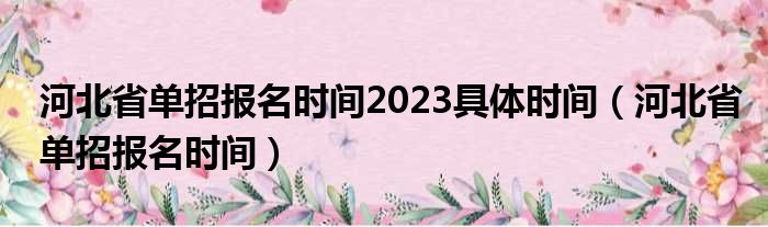 河北省单招报名时间2023具体时间（河北省单招报名时间）