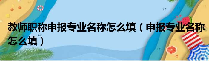 教师职称申报专业名称怎么填（申报专业名称怎么填）