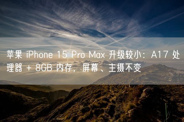 苹果 iPhone 15 Pro Max 升级较小：A17 处理器 + 8GB 内存 屏幕、主摄不变