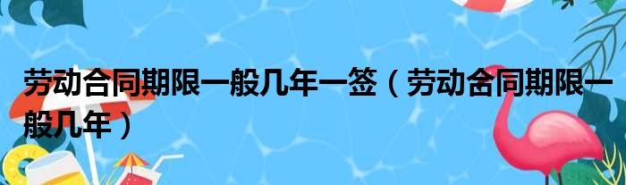 劳动合同期限一般几年一签（劳动合同期限一般几年）