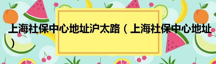 上海社保中心地址沪太路（上海社保中心地址）