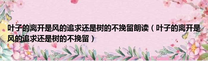 叶子的离开是风的追求还是树的不挽留朗读（叶子的离开是风的追求还是树的不挽留）