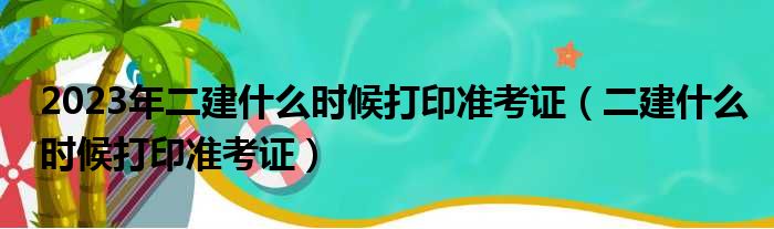 2023年二建什么时候打印准考证（二建什么时候打印准考证）