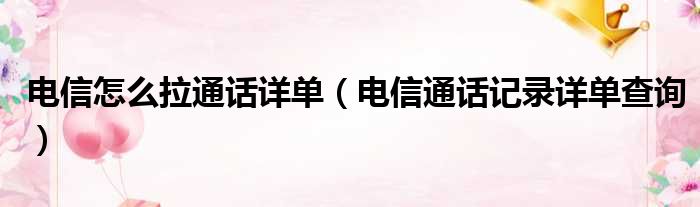 电信怎么拉通话详单（电信通话记录详单查询）