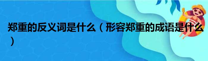 郑重的反义词是什么（形容郑重的成语是什么）