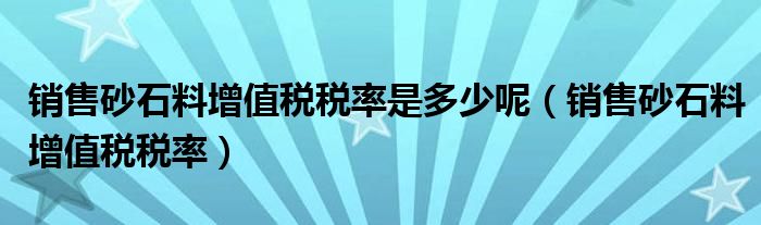 销售砂石料增值税税率是多少呢（销售砂石料增值税税率）