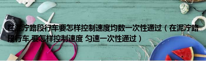 在泥泞路段行车要怎样控制速度均数一次性通过（在泥泞路段行车 要怎样控制速度 匀速一次性通过）