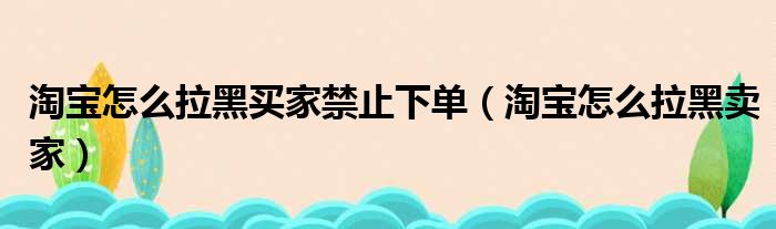 淘宝怎么拉黑买家禁止下单（淘宝怎么拉黑卖家）