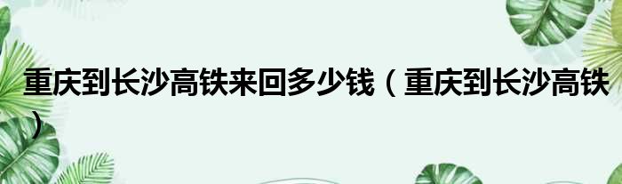 重庆到长沙高铁来回多少钱（重庆到长沙高铁）