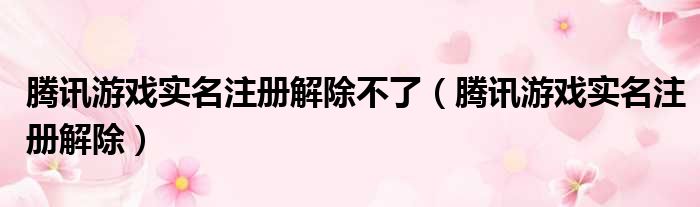 腾讯游戏实名注册解除不了（腾讯游戏实名注册解除）