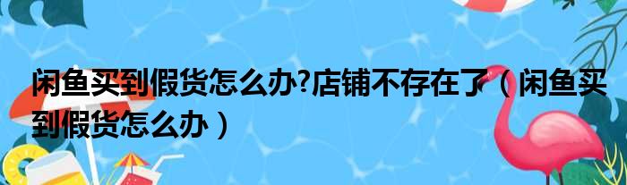 闲鱼买到假货怎么办 店铺不存在了（闲鱼买到假货怎么办）