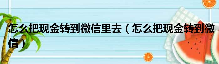 怎么把现金转到微信里去（怎么把现金转到微信）