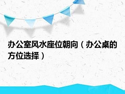 办公室风水座位朝向（办公桌的方位选择）