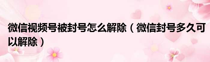 微信视频号被封号怎么解除（微信封号多久可以解除）